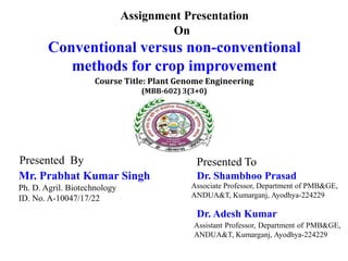 Assignment Presentation
On
Conventional versus non-conventional
methods for crop improvement
Presented To
Dr. Shambhoo Prasad
Associate Professor, Department of PMB&GE,
ANDUA&T, Kumarganj, Ayodhya-224229
Presented By
Mr. Prabhat Kumar Singh
Ph. D. Agril. Biotechnology
ID. No. A-10047/17/22
Course Title: Plant Genome Engineering
(MBB-602) 3(3+0)
Dr. Adesh Kumar
Assistant Professor, Department of PMB&GE,
ANDUA&T, Kumarganj, Ayodhya-224229
 
