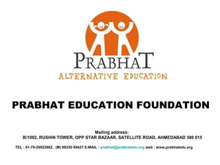 PRABHAT EDUCATION FOUNDATION

                                 Mailing address:
    B/1002, RUSHIN TOWER, OPP STAR BAZAAR, SATELLITE ROAD, AHMEDABAD 380 015

TEL : 91-79-26922662, (M) 98250 09427 E-MAIL : prabhat@prabhatedu.org web : www.prabhatedu.org
 