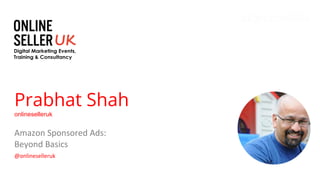 Prabhat Shah
onlineselleruk
Amazon Sponsored Ads:
Beyond Basics
@onlineselleruk
 