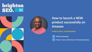 How to launch a NEW
product successfully on
Amazon
Prabhat Shah | Daytodayebay
https://www.slideshare.net/daytodayebay
@daytodayebay
 