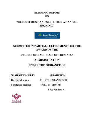 TRAININIG REPORT
ON
“RECRUITMENT AND SELECTION AT ANGEL
BROKING”
SUBMITTED IN PARTIAL FULFILLMENT FOR THE
AWARD OF THE
DEGREE OF BACHELOR OF BUSINESS
ADMINISTRATION
UNDER THE GUIDANCE OF
NAME OF FACULTY SUBMITTED
Dr.vijaykhurana CHINTAHARAN SINGH
( professor maims) ROL.- 01161101711
BBA 5th Sem A
 