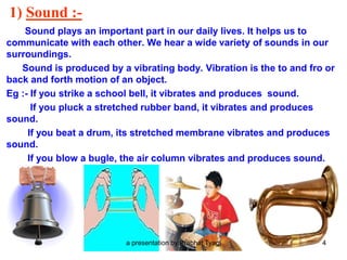 1) Sound :-
Sound plays an important part in our daily lives. It helps us to
communicate with each other. We hear a wide variety of sounds in our
surroundings.
Sound is produced by a vibrating body. Vibration is the to and fro or
back and forth motion of an object.
Eg :- If you strike a school bell, it vibrates and produces sound.
If you pluck a stretched rubber band, it vibrates and produces
sound.
If you beat a drum, its stretched membrane vibrates and produces
sound.
If you blow a bugle, the air column vibrates and produces sound.
a presentation by Prabhat Tyagi 4
 