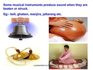 Some musical instruments produce sound when they are
beaten or struck.
Eg:- bell, ghatam, manjira, jaltarang etc.
a presentation by Prabhat Tyagi 5
 