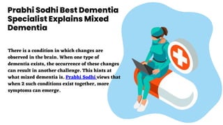 Prabhi Sodhi Best Dementia
Specialist Explains Mixed
Dementia
There is a condition in which changes are
observed in the brain. When one type of
dementia exists, the occurrence of these changes
can result in another challenge. This hints at
what mixed dementia is. Prabhi Sodhi views that
when 2 such conditions exist together, more
symptoms can emerge.
 