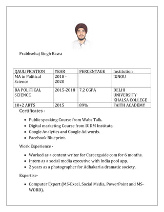 Prabhsehaj Singh Bawa
Certificates -
• Public speaking Course from Wabs Talk.
• Digital marketing Course from DIDM Institute.
• Google Analytics and Google Ad words.
• Facebook Blueprint.
Work Experience -
• Worked as a content writer for Careerguide.com for 6 months.
• Intern as a social media executive with India pool app.
• 2 years as a photographer for Adhakari a dramatic society.
Expertise-
• Computer Expert (MS-Excel, Social Media, PowerPoint and MS-
WORD).
QAULIFICATION YEAR PERCENTAGE Institution
MA in Political
Science
2018 -
2020
IGNOU
BA POLITICAL
SCIENCE
2015-2018 7.2 CGPA DELHI
UNIVERSITY
KHALSA COLLEGE
10+2 ARTS 2015 89% FAITH ACADEMY
 