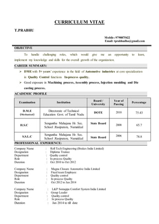 CURRICULUM VITAE
T.PRABHU
Mobile: 9790875422
Email: tprabhudha@gmail.com
OBJECTIVE
To handle challenging roles, which would give me an opportunity to learn,
implement my knowledge and skills for the overall growth of the organization.
CAREER SUMMARY:
 DMEwith 5+ years’ experience in the field of Automotive industries at core specialization
in Quality Control functions In-process quality.
 Good exposure in Machining process, Assembly process, Injection moulding and Die
casting process.
ACADEMIC PROFILE
Examination Institution
Board /
University
Year of
Passing
Percentage
D.M.E
(Mechanical)
Directorate of Technical
Education Govt. of Tamil Nadu
DOTE 2010 75.43
H.S.C
Senguntha Mahajana Hr. Sec.
School .Rasipuram, Namakkal
State Board
2008 65.7
S.S.L.C
Senguntha Mahajana Hr. Sec.
School .Rasipuram, Namakkal State Board
2006 78.8
PROFESSIONAL EXPERIENCE:
Company Name : Roll Tech Engineering (Brakes India Limited)
Designation : Diploma Trainee
Department : Quality control
Role : In process Quality
Duration : Oct 2010 to Oct 2012
Company Name : Magna Closure Automotive India Limited
Designation : Fixed team Employee
Department : Quality control
Role : In process Quality
Duration : Oct 2012 to Jan 2014
Company Name : L&P Somappa Comfort System India Limited
Designation : Group Leader
Department : Quality control
Role : In process Quality
Duration : Jan 2014 to till date
 