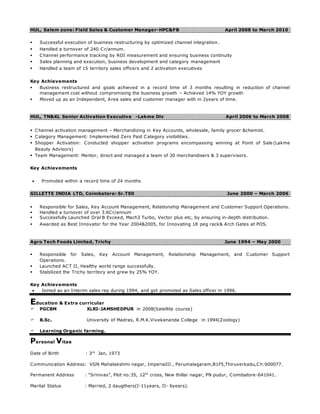 HUL, Salem zone: Field Sales & Customer Manager-HPC&FB April 2008 to March 2010
 Successful execution of business restructuring by optimized channel integration.
 Handled a turnover of 240 Cr/annum.
 Channel performance tracking by ROI measurement and ensuring business continuity
 Sales planning and execution, business development and category management
 Handled a team of 15 territory sales officers and 2 activation executives
Key Achievements
 Business restructured and goals achieved in a record time of 3 months resulting in reduction of channel
management cost without compromising the business growth – Achieved 14% YOY growth
 Moved up as an Independent, Area sales and customer manager with in 2years of time.
HUL, TN&KL Senior Activation Executive -Lakme Div April 2006 to March 2008
 Channel activation management – Merchandizing in Key Accounts, wholesale, family grocer &chemist.
 Category Management: Implemented Zero Paid Category visibilities.
 Shopper Activation: Conducted shopper activation programs encompassing winning at Point of Sale (Lakme
Beauty Advisors)
 Team Management: Mentor, direct and managed a team of 30 merchandisers & 3 supervisors.
Key Achievements
 Promoted within a record time of 24 months
GILLETTE INDIA LTD, Coimbatore: Sr.TS0 June 2000 – March 2006
 Responsible for Sales, Key Account Management, Relationship Management and Customer Support Operations.
 Handled a turnover of over 3.6Cr/annum
 Successfully Launched Oral B Exceed, Mach3 Turbo, Vector plus etc, by ensuring in-depth distribution.
 Awarded as Best Innovator for the Year 2004&2005, for Innovating 18 peg rack& Arch Gates at POS.
Agro Tech Foods Limited, Trichy June 1994 – May 2000
 Responsible for Sales, Key Account Management, Relationship Management, and Customer Support
Operations.
 Launched ACT II, Healthy world range successfully.
 Stabilized the Trichy territory and grew by 25% YOY.
Key Achievements
 Joined as an Interim sales rep during 1994, and got promoted as Sales officer in 1996.
Education & Extra curricular
 PGCBM XLRI-JAMSHEDPUR in 2008(Satellite course)
 B.Sc. University of Madras, R.M.K.Vivekananda College in 1994(Zoology)
 Learning Organic farming.
Personal Vitae
Date of Birth : 3rd
Jan, 1973
Communication Address: VGN Mahalakshmi nagar, ImperiaIII , Perumalagaram,B1F5,Thiruverkadu,Ch:600077.
Permanent Address : “Srinivas”, Plot no:35, 12th
cross, New thillai nagar, PN pudur, Coimbatore-641041.
Marital Status : Married, 2 daugthers(I-11years, II- 6years).
 