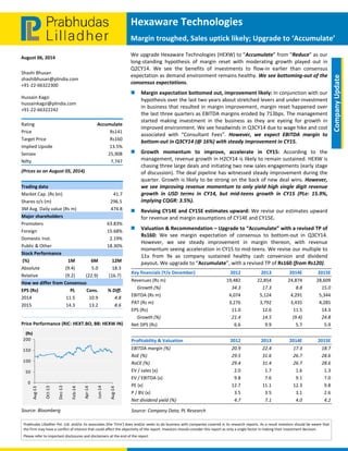  
 
Hexaware Technologies 
Margin troughed, Sales uptick likely; Upgrade to ‘Accumulate’
August 06, 2014 
Prabhudas Lilladher Pvt. Ltd. and/or its associates (the 'Firm') does and/or seeks to do business with companies covered in its research reports. As a result investors should be aware that 
the Firm may have a conflict of interest that could affect the objectivity of the report. Investors should consider this report as only a single factor in making their investment decision. 
Please refer to important disclosures and disclaimers at the end of the report 
 
Company Update 
Shashi Bhusan 
shashibhusan@plindia.com 
+91‐22‐66322300 
Hussain Kagzi 
hussainkagzi@plindia.com 
+91‐22‐66322242 
Rating  Accumulate 
Price  Rs141 
Target Price  Rs160 
Implied Upside   13.5% 
Sensex   25,908 
Nifty  7,747 
(Prices as on August 05, 2014) 
Trading data 
Market Cap. (Rs bn)  41.7 
Shares o/s (m)  296.5 
3M Avg. Daily value (Rs m)  474.8 
Major shareholders 
Promoters   63.83% 
Foreign   15.68% 
Domestic Inst.  2.19% 
Public & Other   18.30% 
Stock Performance 
 (%)  1M  6M  12M 
Absolute  (9.4)  5.0  18.3 
Relative   (9.2)  (22.9)  (16.7) 
How we differ from Consensus 
EPS (Rs)  PL  Cons.  % Diff. 
2014  11.5  10.9  4.8 
2015  14.3  13.2  8.6 
 
Price Performance (RIC: HEXT.BO, BB: HEXW IN)
 
Source: Bloomberg 
0
50
100
150
200
Aug‐13
Oct‐13
Dec‐13
Feb‐14
Apr‐14
Jun‐14
Aug‐14
(Rs)
We upgrade Hexaware Technologies (HEXW) to “Accumulate” from “Reduce” as our 
long‐standing  hypothesis  of  margin  reset  with  moderating  growth  played  out  in 
Q2CY14.  We  see  the  benefits  of  investments  to  flow‐in  earlier  than  consensus 
expectation as demand environment remains healthy. We see bottoming‐out of the 
consensus expectations.  
 Margin expectation bottomed out, improvement likely: In conjunction with our 
hypothesis over the last two years about stretched levers and under‐investment 
in business that resulted in margin improvement, margin reset happened over 
the last three quarters as EBITDA margins eroded by 713bps. The management 
started  making  investment  in  the  business  as  they  are  eyeing  for  growth  in 
improved environment. We see headwinds in Q3CY14 due to wage hike and cost 
associated  with  “Consultant  Fees”.  However,  we  expect  EBITDA  margin  to 
bottom‐out in Q3CY14 (@ 16%) with steady improvement in CY15. 
 Growth  momentum  to  improve,  accelerate  in  CY15:  According  to  the 
management, revenue growth in H2CY14 is likely to remain sustained. HEXW is 
chasing three large deals and initiating two new sales engagements (early stage 
of discussion). The deal pipeline has witnessed steady improvement during the 
quarter. Growth is likely to be strong on the back of new deal wins. However, 
we see improving revenue momentum to only yield high single digit revenue 
growth  in  USD  terms  in  CY14,  but  mid‐teens  growth  in  CY15  (PLe:  15.9%, 
implying CQGR: 3.5%). 
 Revising CY14E and CY15E estimates upward: We revise our estimates upward 
for revenue and margin assumptions of CY14E and CY15E. 
 Valuation & Recommendation – Upgrade to “Accumulate” with a revised TP of 
Rs160:  We  see  margin  expectation  of  consensus  to  bottom‐out  in  Q3CY14. 
However,  we  see  steady  improvement  in  margin  thereon,  with  revenue 
momentum seeing acceleration in CY15 to mid‐teens. We revise our multiple to 
11x  from  9x  as  company  sustained  healthy  cash  conversion  and  dividend 
payout. We upgrade to “Accumulate”, with a revised TP of Rs160 (from Rs120). 
 
   
Key financials (Y/e December)    2012 2013  2014E 2015E
Revenues (Rs m)  19,482 22,854  24,874 28,609
     Growth (%)  34.3 17.3  8.8 15.0
EBITDA (Rs m)  4,074 5,124  4,291 5,344
PAT (Rs m)  3,276 3,792  3,435 4,285
EPS (Rs)  11.0 12.6  11.5 14.3
     Growth (%)  21.4 14.5  (9.4) 24.8
Net DPS (Rs)  6.6 9.9  5.7 5.9
 
Profitability & Valuation    2012 2013  2014E 2015E
EBITDA margin (%)  20.9 22.4  17.3 18.7
RoE (%)  29.5 31.6  26.7 28.6
RoCE (%)  29.4 31.4  26.7 28.6
EV / sales (x)  2.0 1.7  1.6 1.3
EV / EBITDA (x)  9.8 7.6  9.1 7.0
PE (x)  12.7 11.1  12.3 9.8
P / BV (x)  3.5 3.5  3.1 2.6
Net dividend yield (%)  4.7 7.1  4.0 4.2
Source: Company Data; PL Research 
 