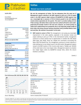  
 
Voltas  
 Muted near‐term outlook!
July 03, 2014 
Prabhudas Lilladher Pvt. Ltd. and/or its associates (the 'Firm') does and/or seeks to do business with companies covered in its research reports. As a result investors should be aware that 
the Firm may have a conflict of interest that could affect the objectivity of the report. Investors should consider this report as only a single factor in making their investment decision. 
Please refer to important disclosures and disclaimers at the end of the report 
 
Visit Update 
Kunal Sheth 
kunalsheth@plindia.com 
+91‐22‐66322257 
  
  
  
Rating  Accumulate 
Price  Rs222 
Target Price  Rs233 
Implied Upside   5.0% 
Sensex   25,841 
Nifty  7,725 
(Prices as on July 02, 2014) 
Trading data 
Market Cap. (Rs bn)  73.5 
Shares o/s (m)  330.7 
3M Avg. Daily value (Rs m)  1347.8 
Major shareholders 
Promoters   30.30% 
Foreign   18.09% 
Domestic Inst.  28.94% 
Public & Other   22.67% 
Stock Performance 
 (%)  1M  6M  12M 
Absolute  14.9  91.0  173.5 
Relative   10.2  67.3  140.7 
How we differ from Consensus 
EPS (Rs)  PL  Cons.  % Diff. 
2015  7.8  8.6  ‐9.3 
2016  10.4  11.1  ‐7.0 
 
Price Performance (RIC: VOLT.BO, BB: VOLT IN) 
 
Source: Bloomberg 
0
50
100
150
200
250
Jul‐13
Sep‐13
Nov‐13
Jan‐14
Mar‐14
May‐14
Jul‐14
(Rs)
We  met  the  management  of  Voltas.  The  key  takeaways  from  the  meet  are  1) 
Management expects ordering in the MEP segment to pick up in FY16 2) Legacy 
orders in the MEP segment might continue till Q3/Q4FY15 3) EMP segment may 
see a meaningful dip in revenues in FY15 4) Volume growth in the UCP segment 
remains below expectation for the quarter. The stock is currently trading at 21.5x 
FY16e earnings. We believe that a weak near‐term outlook will lead to stock under‐
performing the broader market in the near term. However, we remain positive on 
Voltas from medium/long term perspective due to (a) improving margin profile of 
fresh orders (b) strong consumer business franchisee and (c) healthy balance sheet 
and cash flow. We maintain ‘Accumulate’ on the stock.    
 MEP market to revive in FY16: The management is not seeing any meaningful 
improvement  in  the  order  pipeline,  especially  in  the  domestic  market  and 
expect  ordering  to  pick  up  in  FY16.  In the  international market,  management 
continues to remain positive due to opportunities in markets like UAE (Dubai 
2020  expo),  Abu  Dhabi,  Oman  etc,  despite  the  uncertainty  surrounding  the 
Qatar 2022 FIFA World Cup. The management continues to remain selective in 
order‐picking due to visa‐related issues in the KSA market. Management expects 
revival in the MEP market in FY16. Current order book is ~Rs36bn and ~60‐65% 
of the order book is from new margin orders. Management expects to complete 
low  margin  legacy  orders  by  Q3/Q4FY15  (except  Sidra,  where  the  closure 
timeline is uncertain).  
Contd..2 
 
 
   
Key financials (Y/e March)    2013 2014  2015E 2016E
Revenues (Rs m)  55,310 52,660  55,538 61,504
     Growth (%)  6.7 (4.8)  5.5 10.7
EBITDA (Rs m)  2,380 2,656  3,222 4,325
PAT (Rs m)  2,283 2,243  2,586 3,426
EPS (Rs)  6.9 6.8  7.8 10.4
     Growth (%)  40.9 (1.8)  15.3 32.5
Net DPS (Rs)  1.6 1.9  2.0 2.6
 
Profitability & Valuation    2013 2014  2015E 2016E
EBITDA margin (%)  4.3 5.0  5.8 7.0
RoE (%)  14.7 12.9  13.5 16.2
RoCE (%)  13.8 11.9  12.9 15.4
EV / sales (x)  1.3 1.4  1.3 1.1
EV / EBITDA (x)  30.5 27.6  22.4 16.2
PE (x)  32.2 32.8  28.4 21.5
P / BV (x)  4.5 4.0  3.7 3.3
Net dividend yield (%)  0.7 0.8  0.9 1.2
Source: Company Data; PL Research 
 