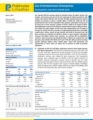  
 
Zee Entertainment Enterprises 
Good quarter; near‐term outlook weak 
May 21, 2014 
Prabhudas Lilladher Pvt. Ltd. and/or its associates (the 'Firm') does and/or seeks to do business with companies covered in its research reports. As a result investors should be aware that 
the Firm may have a conflict of interest that could affect the objectivity of the report. Investors should consider this report as only a single factor in making their investment decision. 
Please refer to important disclosures and disclaimers at the end of the report 
 
Q4FY14 Result Update 
Balwindar Singh 
balwindarsingh@plindia.com 
+91‐22‐66322239 
  
  
  
Rating  BUY 
Price  Rs294 
Target Price  Rs330 
Implied Upside   12.2% 
Sensex   24,298 
Nifty  7,253 
(Prices as on May 21, 2014) 
Trading data 
Market Cap. (Rs bn)  281.9 
Shares o/s (m)  960.0 
3M Avg. Daily value (Rs m)  1638.4 
Major shareholders 
Promoters   43.07% 
Foreign   47.94% 
Domestic Inst.  3.43% 
Public & Other   5.56% 
Stock Performance 
 (%)  1M  6M  12M 
Absolute  12.5  15.9  21.6 
Relative   5.8  (4.2)  0.8 
How we differ from Consensus 
EPS (Rs)  PL  Cons.  % Diff. 
2015  10.5  10.6  ‐1.2 
2016  12.6  12.9  ‐2.0 
 
Price Performance (RIC: ZEE.BO, BB: Z IN) 
 
Source: Bloomberg 
0
50
100
150
200
250
300
350
May‐13
Jul‐13
Sep‐13
Nov‐13
Jan‐14
Mar‐14
May‐14
(Rs)
Zee  reported  Q4FY14  earnings  ahead  of  estimates  driven  by  higher top‐line  and 
margins. Ad revenues grew by 21.5% YoY outpacing ad industry growth by wide 
margin. PAT stood at Rs2.2bn, 21% YoY (PLe: Rs1.8bn). Going forward, Zee expects 
industry  ad  revenues  to  grow  in  double  digits  in  FY15E  (we  model  for  Zee  ad 
growth of 15% YoY). On the subscription side, domestic subscription revenue grew 
by 13.2% YoY in FY14. However, growth in FY15E is likely to be muted as Phase‐
III/IV digitization continues to be delayed. Implementation of gross billing in Phase‐
I/II remains the major trigger. On the costs side, programming costs are likely to 
increase by 15‐20% YoY due to increase in original programming hours and higher 
content costs. Further, launch of new channels will result in increased costs. We 
have  trimmed  our  estimates  by  6%/4%  to  factor  in  lower  domestic  subscription 
revenues  and  higher  content  costs.  However,  we  maintain  BUY  as  digitization 
remains a cash cow for Zee, the benefit of which is likely to be realised over next 
few years. We estimate EPS CAGR of 17% over FY14‐16E. With consistent earnings 
growth,  debt‐free  balance  sheet,  limited  capex,  robust  FCFF  generation  and 
improvement  in  return  ratios,  we  expect  Zee  to  continue  to  trade  at  premium 
valuations.  
 Ad growth of 22% YoY and higher syndication revenues drives topline growth; 
PAT above expectations: Zee reported consolidated revenues of Rs11.6bn, 20% 
YoY  (PLe:  Rs10.7bn)  supported  by  strong  ad  growth  of  21.5%  YoY  and  higher 
syndication revenues. Ad revenues stood at Rs5.8bn, 21.5% YoY (PLe: Rs5.5bn). 
Syndication  revenues  were  helped  by  sports  properties.  Total  subscription 
revenues  were  marginally  lower  at  Rs4.6bn,  2.0%  YoY  against  estimates  of 
Rs4.8bn.  Domestic  subscription  revenues  stood  at  Rs3.3bn,  flat  YoY,  while 
international subscription revenues stood at Rs1.3bn, 10% YoY. EBITDA stood at 
Rs3.1bn,  29%  YoY  (PLe:  Rs2.4bn)  with  margins  of  26.9%  (180bps  YoY/240bps 
QoQ). Excluding sports, EBITDA margins declined by 430bps YoY/1,090bps QoQ 
to 28.7%. PAT stood at Rs2.2bn, 21% YoY (PLe: Rs1.8bn).  
Contd…2 
 
   
Key financials (Y/e March)    2013 2014  2015E 2016E
Revenues (Rs m)  36,996 44,217  49,926 57,676
     Growth (%)  21.7 19.5  12.9 15.5
EBITDA (Rs m)  9,543 12,043  13,404 16,436
PAT (Rs m)  7,196 8,921  10,070 12,115
EPS (Rs)  7.5 9.3  10.5 12.6
     Growth (%)  22.8 23.1  12.9 20.3
Net DPS (Rs)  2.0 2.0  2.4 2.7
 
Profitability & Valuation    2013 2014  2015E 2016E
EBITDA margin (%)  25.8 27.2  26.8 28.5
RoE (%)  19.6 20.6  20.0 21.1
RoCE (%)  24.9 26.4  25.2 27.3
EV / sales (x)  7.4 6.2  5.4 4.6
EV / EBITDA (x)  28.8 22.9  20.1 16.2
PE (x)  38.9 31.6  28.0 23.3
P / BV (x)  7.2 6.0  5.3 4.6
Net dividend yield (%)  0.7 0.7  0.8 0.9
Source: Company Data; PL Research 
 