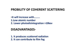PROBILITY OF COHERENT SCATTERING
-It will increase with………
1.Low atomic number
2. Lower photodisintegration >10kev
DISADVANTAGES-
1. It produces scattered radiation
2. It can contribute to film fog
 