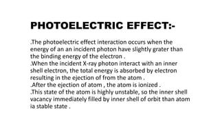 PHOTOELECTRIC EFFECT:-
.The photoelectric effect interaction occurs when the
energy of an an incident photon have slightly grater than
the binding energy of the electron .
.When the incident X-ray photon interact with an inner
shell electron, the total energy is absorbed by electron
resulting in the ejection of from the atom .
.After the ejection of atom , the atom is ionized .
.This state of the atom is highly unstable, so the inner shell
vacancy immediately filled by inner shell of orbit than atom
ia stable state .
 