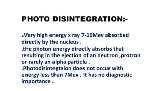 PHOTO DISINTEGRATION:-
.Very high energy x ray 7-10Mev absorbed
directly by the nucleus .
.the photon energy directly absorbs that
resulting in the ejection of an neutron ,protron
or rarely an alpha particle .
.Photodisintegtaion does not occur with
energy less than 7Mev . It has no diagnostic
importance .
 