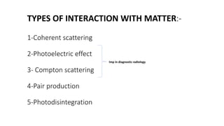 TYPES OF INTERACTION WITH MATTER:-
1-Coherent scattering
2-Photoelectric effect
3- Compton scattering
4-Pair production
5-Photodisintegration
Imp in diagnostic radiology
 