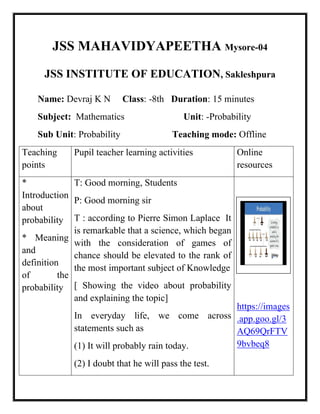 JSS MAHAVIDYAPEETHA Mysore-04
JSS INSTITUTE OF EDUCATION, Sakleshpura
Name: Devraj K N Class: -8th Duration: 15 minutes
Subject: Mathematics Unit: -Probability
Sub Unit: Probability Teaching mode: Offline
Teaching
points
Pupil teacher learning activities Online
resources
*
Introduction
about
probability
* Meaning
and
definition
of the
probability
T: Good morning, Students
P: Good morning sir
T : according to Pierre Simon Laplace It
is remarkable that a science, which began
with the consideration of games of
chance should be elevated to the rank of
the most important subject of Knowledge
[ Showing the video about probability
and explaining the topic]
In everyday life, we come across
statements such as
(1) It will probably rain today.
(2) I doubt that he will pass the test.
https://images
.app.goo.gl/3
AQ69QrFTV
9bvbeq8
 