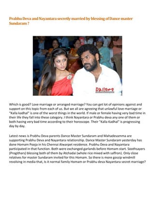 Prabhu Deva and Nayantara secretly married by blessing of Dance master
Sundaram ?




Which is good? Love marriage or arranged marriage? You can get lot of opinions against and
support on this topic from each of us. But we all are agreeing that unlawful love marriage or
“Kalla kadhal” is one of the worst things in the world. If male or female having very bad time in
their life they fall into these category. I think Nayantara or Prabhu deva any one of them or
both having very bad time according to their horoscope. Their "Kalla Kadhal" is progressing
day by day.

Latest news is Prabhu Deva parents Dance Master Sundaram and Mahadevamma are
supporting Prabhu Deva and Nayantara relationship. Dance Master Sundaram yesterday has
done Homam Pooja in his Chennai Alwarpet residence. Prabhu Deva and Nayantara
participated in that function. Both were exchanged garlands before Homam start. Soothsayers
(Progithars) blessing both of them by Atchadai (whole rice mixed with saffron). Only close
relatives for master Sundaram invited for this Homam. So there is more gossip windmill
revolving in media that, Is it normal family Homam or Prabhu deva Nayantara secret marriage?
 