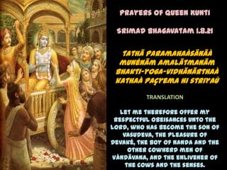 Prayers of Queen Kunti

 Srimad Bhagavatam 1.8.21

  tathä paramahaàsänäà
  munénäm amalätmanäm
 bhakti-yoga-vidhänärthaà
 kathaà paçyema hi striyaù
          TRANSLATION

   Let me therefore offer my
 respectful obeisances unto the
Lord, who has become the son of
    Vasudeva, the pleasure of
Devaké, the boy of Nanda and the
      other cowherd men of
Våndävana, and the enlivener of
     the cows and the senses.
 