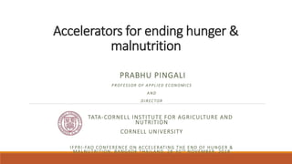 Accelerators for ending hunger &
malnutrition
PRABHU PINGALI
PROFESSOR OF APPLIED ECONOMICS
AND
DIRECTOR
TATA-CORNELL INSTITUTE FOR AGRICULTURE AND
NUTRITION
CORNELL UNIVERSITY
IFPRI-FAO CONFERENCE ON ACCELERATING THE END OF HUNGER &
MALNUTRITION, BANGKOK THAILAND, 28-30TH NOVEMBER, 2018
 