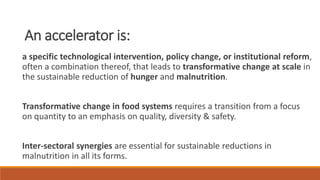 An accelerator is:
a specific technological intervention, policy change, or institutional reform,
often a combination thereof, that leads to transformative change at scale in
the sustainable reduction of hunger and malnutrition.
Transformative change in food systems requires a transition from a focus
on quantity to an emphasis on quality, diversity & safety.
Inter-sectoral synergies are essential for sustainable reductions in
malnutrition in all its forms.
 