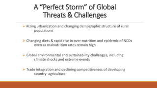A “Perfect Storm” of Global
Threats & Challenges
➢ Rising urbanization and changing demographic structure of rural
populations
➢ Changing diets & rapid rise in over-nutrition and epidemic of NCDs
even as malnutrition rates remain high
➢ Global environmental and sustainability challenges, including
climate shocks and extreme events
➢ Trade integration and declining competitiveness of developing
country agriculture
 
