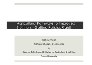 Agricultural Pathways to Improved
Nutrition – Getting Policies Right!
Prabhu Pingali
Professor of Applied Economics
&
Director, Tata-Cornell Initiative for Agriculture & Nutrition
Cornell University
 