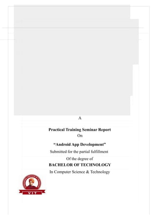 A
Practical Training Seminar Report
On
“Android App Development”
Submitted for the partial fulfillment
Of the degree of
BACHELOR OF TECHNOLOGY
In Computer Science & Technology
 