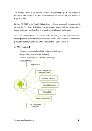 The first beta version of the Android Software Development Kit (SDK) was released by
Google in 2007 where as the first commercial version, Android 1.0, was released in
September 2008.
On June 27, 2012, at the Google I/O conference, Google announced the next Android
version, 4.1 Jelly Bean. Jelly Bean is an incremental update, with the primary aim of
improving the user interface, both in terms of functionality and performance.
The source code for Android is available under free and open source software licenses.
Google publishes most of the code under the Apache License version 2.0 and the rest,
Linux kernel changes, under the GNU General Public License version 2.
1.3 Why Android
 Completely customizable, ability to choose default apps.
 Google Now (personal phone assistant)
 Selection and variety and affordable price range
 Material Design
Android App Development 4
 