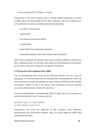 • Linux including GNU C Library 2.7 or later.
Second point is that all the required tools to develop Android applications are freely
available and can be downloaded from the Web. Following is the list of software's you
will need before you start your Android application programming.
 Java JDK5 or later version
 Android SDK
 Java Runtime Environment (JRE) 6
 Android Studio
 Eclipse IDE for Java Developers (optional)
 Android Development Tools (ADT) Eclipse Plug-in (optional)
Here last two components are optional and if you are working on Windows machine then
these components make your life easy while doing Java based application development.
So let us have a look how to proceed to set required environment.
3.3 Set-up Java Development Kit (JDK)
You can download the latest version of Java JDK from Oracle's Java site: Java SE
Downloads. You will find instructions for installing JDK in downloaded files, follow the
given instructions to install and configure the setup. Finally set PATH and JAVA_HOME
environment variables to refer to the directory that containsjava and javac, typically
java_install_dir/bin and java_install_dir respectively.
If you are running Windows and installed the JDK in C:jdk1.6.0_15, you would have to
put the following line in your C:autoexec.bat file.
set PATH=C:jdk1.7.0_75bin;%PATH%
set JAVA_HOME=C:jdk1.7.0_75
Alternatively, you could also right-click on My Computer, select Properties,
thenAdvanced, then Environment Variables. Then, you would update the PATH value
and press the OK button.
Android App Development 10
 