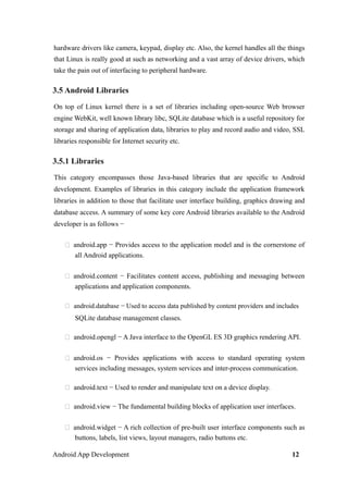 hardware drivers like camera, keypad, display etc. Also, the kernel handles all the things
that Linux is really good at such as networking and a vast array of device drivers, which
take the pain out of interfacing to peripheral hardware.
3.5 Android Libraries
On top of Linux kernel there is a set of libraries including open-source Web browser
engine WebKit, well known library libc, SQLite database which is a useful repository for
storage and sharing of application data, libraries to play and record audio and video, SSL
libraries responsible for Internet security etc.
3.5.1 Libraries
This category encompasses those Java-based libraries that are specific to Android
development. Examples of libraries in this category include the application framework
libraries in addition to those that facilitate user interface building, graphics drawing and
database access. A summary of some key core Android libraries available to the Android
developer is as follows −
 android.app − Provides access to the application model and is the cornerstone of
all Android applications.
 android.content − Facilitates content access, publishing and messaging between
applications and application components.
 android.database − Used to access data published by content providers and includes
SQLite database management classes.
 android.opengl − A Java interface to the OpenGL ES 3D graphics rendering API.
 android.os − Provides applications with access to standard operating system
services including messages, system services and inter-process communication.
 android.text − Used to render and manipulate text on a device display.
 android.view − The fundamental building blocks of application user interfaces.
 android.widget − A rich collection of pre-built user interface components such as
buttons, labels, list views, layout managers, radio buttons etc.
Android App Development 12
 