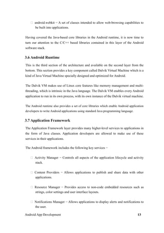  android.webkit − A set of classes intended to allow web-browsing capabilities to
be built into applications.
Having covered the Java-based core libraries in the Android runtime, it is now time to
turn our attention to the C/C++ based libraries contained in this layer of the Android
software stack.
3.6 Android Runtime
This is the third section of the architecture and available on the second layer from the
bottom. This section provides a key component called Dalvik Virtual Machine which is a
kind of Java Virtual Machine specially designed and optimized for Android.
The Dalvik VM makes use of Linux core features like memory management and multi-
threading, which is intrinsic in the Java language. The Dalvik VM enables every Android
application to run in its own process, with its own instance of the Dalvik virtual machine.
The Android runtime also provides a set of core libraries which enable Android application
developers to write Android applications using standard Java programming language.
3.7 Application Framework
The Application Framework layer provides many higher-level services to applications in
the form of Java classes. Application developers are allowed to make use of these
services in their applications.
The Android framework includes the following key services −
 Activity Manager − Controls all aspects of the application lifecycle and activity
stack.
 Content Providers − Allows applications to publish and share data with other
applications.
 Resource Manager − Provides access to non-code embedded resources such as
strings, color settings and user interface layouts.
 Notifications Manager − Allows applications to display alerts and notifications to
the user.
Android App Development 13
 