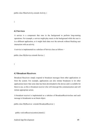public class MainActivity extends Activity {
}
4.2 Services
A service is a component that runs in the background to perform long-running
operations. For example, a service might play music in the background while the user is
in a different application, or it might fetch data over the network without blocking user
interaction with an activity.
A service is implemented as a subclass of Service class as follows −
public class MyService extends Service {
}
4.3 Broadcast Receivers
Broadcast Receivers simply respond to broadcast messages from other applications or
from the system. For example, applications can also initiate broadcasts to let other
applications know that some data has been downloaded to the device and is available for
them to use, so this is broadcast receiver who will intercept this communication and will
initiate appropriate action.
A broadcast receiver is implemented as a subclass of BroadcastReceiverclass and each
message is broadcaster as an Intent object.
public class MyReceiver extends BroadcastReceiver {
public void onReceive(context,intent){}
Android App Development 15
 