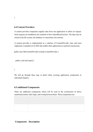 }
4.4 Content Providers
A content provider component supplies data from one application to others on request.
Such requests are handled by the methods of the ContentResolverclass. The data may be
stored in the file system, the database or somewhere else entirely.
A content provider is implemented as a subclass of ContentProvider class and must
implement a standard set of APIs that enable other applications to perform transactions.
public class MyContentProvider extends ContentProvider {
public void onCreate(){}
}
We will go through these tags in detail while covering application components in
individual chapters.
4.5 Additional Components
There are additional components which will be used in the construction of above
mentioned entities, their logic, and wiring between them. These components are –
Components Description
 
