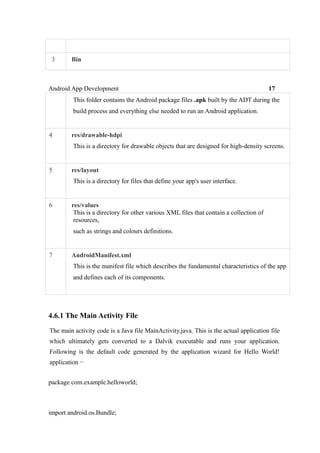 3 Bin
Android App Development 17
This folder contains the Android package files .apk built by the ADT during the
build process and everything else needed to run an Android application.
4 res/drawable-hdpi
This is a directory for drawable objects that are designed for high-density screens.
5 res/layout
This is a directory for files that define your app's user interface.
6 res/values
This is a directory for other various XML files that contain a collection of
resources,
such as strings and colours definitions.
7 AndroidManifest.xml
This is the manifest file which describes the fundamental characteristics of the app
and defines each of its components.
4.6.1 The Main Activity File
The main activity code is a Java file MainActivity.java. This is the actual application file
which ultimately gets converted to a Dalvik executable and runs your application.
Following is the default code generated by the application wizard for Hello World!
application −
package com.example.helloworld;
import android.os.Bundle;
 