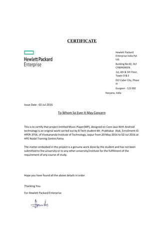 CERTIFICATE
Hewlett Packard
Enterprise India Pvt
Ltd.
Building No:02, DLF
CYBERGREEN
1st, 4th & 5th Floor,
Tower D & E
DLF Cyber City, Phase
III
Gurgaon - 122 002
Haryana, India
Issue Date : 02-Jul-2016
To Whom So Ever It May Concern
This is to certify that project entitled Music Player(MP), designed on Core Java With Android
technology is an original work carried out by B.Tech student Mr. Prabhakar Alok, Enrollment ID
HPER-3756, of Vivekananda Institute of Technology, Jaipur from 20-May-2016 to 02-Jul-2016 at
HPE Nodal Training Centre,Patna.
The matter embodied in this project is a genuine work done by the student and has not been
submitted to the university or to any other university/institute for the fulfillment of the
requirement of any course of study.
Hope you have found all the above details in order.
Thanking You.
For Hewlett Packard Enterprise
 
