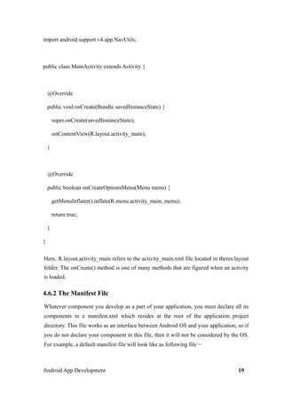 import android.support.v4.app.NavUtils;
public class MainActivity extends Activity {
@Override
public void onCreate(Bundle savedInstanceState) {
super.onCreate(savedInstanceState);
setContentView(R.layout.activity_main);
}
@Override
public boolean onCreateOptionsMenu(Menu menu) {
getMenuInflater().inflate(R.menu.activity_main, menu);
return true;
}
}
Here, R.layout.activity_main refers to the activity_main.xml file located in theres/layout
folder. The onCreate() method is one of many methods that are figured when an activity
is loaded.
4.6.2 The Manifest File
Whatever component you develop as a part of your application, you must declare all its
components in a manifest.xml which resides at the root of the application project
directory. This file works as an interface between Android OS and your application, so if
you do not declare your component in this file, then it will not be considered by the OS.
For example, a default manifest file will look like as following file −
Android App Development 19
 