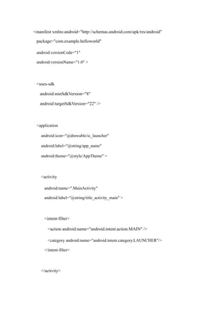 <manifest xmlns:android="http://schemas.android.com/apk/res/android"
package="com.example.helloworld"
android:versionCode="1"
android:versionName="1.0" >
<uses-sdk
android:minSdkVersion="8"
android:targetSdkVersion="22" />
<application
android:icon="@drawable/ic_launcher"
android:label="@string/app_name"
android:theme="@style/AppTheme" >
<activity
android:name=".MainActivity"
android:label="@string/title_activity_main" >
<intent-filter>
<action android:name="android.intent.action.MAIN" />
<category android:name="android.intent.category.LAUNCHER"/>
</intent-filter>
</activity>
 