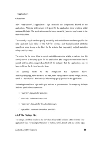 </application>
</manifest>
Here <application>...</application> tags enclosed the components related to the
application. Attribute android:icon will point to the application icon available under
res/drawable-hdpi. The application uses the image named ic_launcher.png located in the
drawable folders
The <activity> tag is used to specify an activity and android:name attribute specifies the
fully qualified class name of the Activity subclass and theandroid:label attributes
specifies a string to use as the label for the activity. You can specify multiple activities
using <activity> tags.
The action for the intent filter is named android.intent.action.MAIN to indicate that this
activity serves as the entry point for the application. The category for the intent-filter is
named android.intent.category.LAUNCHER to indicate that the application can be
launched from the device's launcher icon.
The @string refers to the strings.xml file explained below.
Hence,@string/app_name refers to the app_name string defined in the strings.xml file,
which is "HelloWorld". Similar way, other strings get populated in the application.
Following is the list of tags which you will use in your manifest file to specify different
Android application components:
 <activity>elements for activities
 <service> elements for services
 <receiver> elements for broadcast receivers
 <provider> elements for content providers
4.6.3 The Strings File
The strings.xml file is located in the res/values folder and it contains all the text that your
application uses. For example, the names of buttons, labels, default text, and similar types
Android App Development 21
 