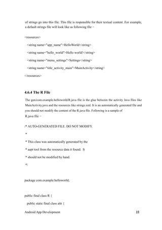 of strings go into this file. This file is responsible for their textual content. For example,
a default strings file will look like as following file −
<resources>
<string name="app_name">HelloWorld</string>
<string name="hello_world">Hello world!</string>
<string name="menu_settings">Settings</string>
<string name="title_activity_main">MainActivity</string>
</resources>
4.6.4 The R File
The gen/com.example.helloworld/R.java file is the glue between the activity Java files like
MainActivity.java and the resources like strings.xml. It is an automatically generated file and
you should not modify the content of the R.java file. Following is a sample of
R.java file −
/* AUTO-GENERATED FILE. DO NOT MODIFY.
*
* This class was automatically generated by the
* aapt tool from the resource data it found. It
* should not be modified by hand.
*/
package com.example.helloworld;
public final class R {
public static final class attr {
Android App Development 22
 