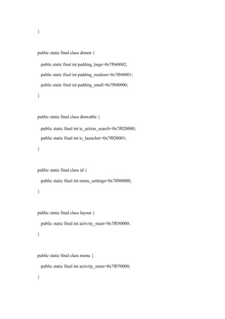 }
public static final class dimen {
public static final int padding_large=0x7f040002;
public static final int padding_medium=0x7f040001;
public static final int padding_small=0x7f040000;
}
public static final class drawable {
public static final int ic_action_search=0x7f020000;
public static final int ic_launcher=0x7f020001;
}
public static final class id {
public static final int menu_settings=0x7f080000;
}
public static final class layout {
public static final int activity_main=0x7f030000;
}
public static final class menu {
public static final int activity_main=0x7f070000;
}
 