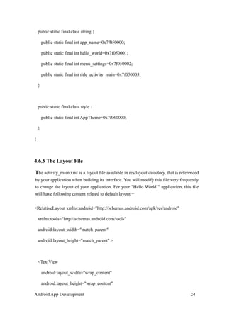 public static final class string {
public static final int app_name=0x7f050000;
public static final int hello_world=0x7f050001;
public static final int menu_settings=0x7f050002;
public static final int title_activity_main=0x7f050003;
}
public static final class style {
public static final int AppTheme=0x7f060000;
}
}
4.6.5 The Layout File
The activity_main.xml is a layout file available in res/layout directory, that is referenced
by your application when building its interface. You will modify this file very frequently
to change the layout of your application. For your "Hello World!" application, this file
will have following content related to default layout −
<RelativeLayout xmlns:android="http://schemas.android.com/apk/res/android"
xmlns:tools="http://schemas.android.com/tools"
android:layout_width="match_parent"
android:layout_height="match_parent" >
<TextView
android:layout_width="wrap_content"
android:layout_height="wrap_content"
Android App Development 24
 