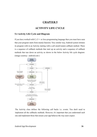CHAPTER 5
ACTIVITY LIFE CYCLE
5.1 Activity Life Cycle and Diagram
If you have worked with C, C++ or Java programming language then you must have seen
that your program starts from main() function. Very similar way, Android system initiates
its program with in an Activity starting with a call ononCreate() callback method. There
is a sequence of callback methods that start up an activity and a sequence of callback
methods that tear down an activity as shown in the below Activity life cycle diagram:
(image courtesy : android.com )
The Activity class defines the following call backs i.e. events. You don't need to
implement all the callbacks methods. However, it's important that you understand each
one and implement those that ensure your app behaves the way users expect.
Android App Development 26
 