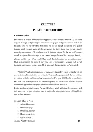 CHAPTER 6
PROJECT DESCRIPTION
6.1 Introduction
I’ve created an android app as my training project, whose name is “eNEWS”.As the name
suggests this app will provide you news from newspapers that you’ve chosen earlier. So
basically what we have tried to do here is that we’ve created and online news portal
through which you can access all the newspapers for free without even paying a single
penny for subscription , All you have to do is that you sign up for the app or if you are
already a registered then just sign in and choose your preferences like Language ,Country
, State , and City etc , When you’ll filled up all that information and according to your
filled up information this app will show you a set of news papers , you can click any of
them and here you go.. you are now able to access all the newspapers you’ve wanted .
“eNEWS” Application is consists of many Activities and I’ve also written layout for
each activity. All the Activities are written in Core Java Language and all the Layout files
are written in Xml which is a markup language. Also I’ve used RSS Handler to handle the
RSS that I am fetching from all the other newspapers and this Handler will also redirect
them to one appropriate newspaper when needed button will be clicked.
For the database related purpose I’ve used FireBase which will store the usernames and
their password , so that when they sign in again only authenticated users will be able to
sign in their accounts.
6.2 Activities in App
 AdapterHomapage
 DetailHomepage
 DetailPageAdapter
 HomepageActivity
 LoginActivity
Android App Development 28
 