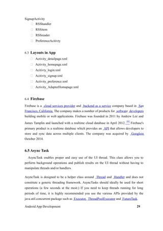 SignupActivity
 RSShandler
 RSSitem
 RSSreader
 PreferenceAcitivty
6.3 Layouts in App
 Activity_detailpage.xml
 Activity_homepage.xml
 Acitivty_login.xml
 Acitivty_signup.xml
 Activity_preference.xml
 Activity_AdapterHomapage.xml
6.4 Firebase
Firebase is a cloud services provider and backend as a service company based in San
Francisco, California. The company makes a number of products for software developers
building mobile or web applications. Firebase was founded in 2011 by Andrew Lee and
James Tamplin and launched with a realtime cloud database in April 2012.
[6]
Firebase's
primary product is a realtime database which provides an API that allows developers to
store and sync data across multiple clients. The company was acquired by Googlein
October 2014.
6.5 Async Task
AsyncTask enables proper and easy use of the UI thread. This class allows you to
perform background operations and publish results on the UI thread without having to
manipulate threads and/or handlers.
AsyncTask is designed to be a helper class around Thread and Handler and does not
constitute a generic threading framework. AsyncTasks should ideally be used for short
operations (a few seconds at the most.) If you need to keep threads running for long
periods of time, it is highly recommended you use the various APIs provided by the
java.util.concurrent package such as Executor, ThreadPoolExecutor and FutureTask.
Android App Development 29
 