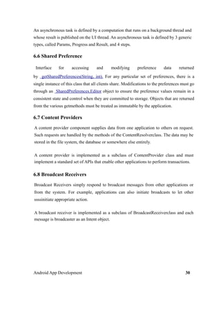 An asynchronous task is defined by a computation that runs on a background thread and
whose result is published on the UI thread. An asynchronous task is defined by 3 generic
types, called Params, Progress and Result, and 4 steps.
6.6 Shared Preference
Interface for accessing and modifying preference data returned
by getSharedPreferences(String, int). For any particular set of preferences, there is a
single instance of this class that all clients share. Modifications to the preferences must go
through an SharedPreferences.Editor object to ensure the preference values remain in a
consistent state and control when they are committed to storage. Objects that are returned
from the various getmethods must be treated as immutable by the application.
6.7 Content Providers
A content provider component supplies data from one application to others on request.
Such requests are handled by the methods of the ContentResolverclass. The data may be
stored in the file system, the database or somewhere else entirely.
A content provider is implemented as a subclass of ContentProvider class and must
implement a standard set of APIs that enable other applications to perform transactions.
6.8 Broadcast Receivers
Broadcast Receivers simply respond to broadcast messages from other applications or
from the system. For example, applications can also initiate broadcasts to let other
ssssinitiate appropriate action.
A broadcast receiver is implemented as a subclass of BroadcastReceiverclass and each
message is broadcaster as an Intent object.
Android App Development 30
 