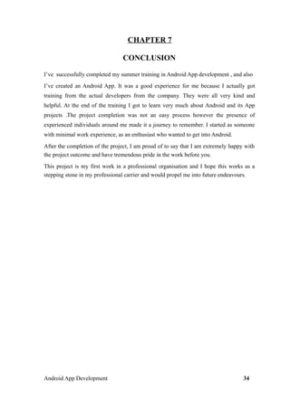 CHAPTER 7
CONCLUSION
I’ve successfully completed my summer training in Android App development , and also
I’ve created an Android App. It was a good experience for me because I actually got
training from the actual developers from the company. They were all very kind and
helpful. At the end of the training I got to learn very much about Android and its App
projects .The project completion was not an easy process however the presence of
experienced individuals around me made it a journey to remember. I started as someone
with minimal work experience, as an enthusiast who wanted to get into Android.
After the completion of the project, I am proud of to say that I am extremely happy with
the project outcome and have tremendous pride in the work before you.
This project is my first work in a professional organisation and I hope this works as a
stepping stone in my professional carrier and would propel me into future endeavours.
Android App Development 34
 
