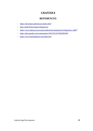 CHAPTER 8
REFERENCES
 https://developer.android.com/index.html
 http://android-developers.blogspot.in/
 https://www.udacity.com/course/android-development-for-beginners--ud837
 https://plus.google.com/communities/105153134372062985968
 https://www.tutorialspoint.com/index.htm
Android App Development 35
 