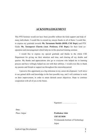 ACKNOWLEDGEMENT
This PTS Seminar would not have been possible without the kind support and help of
many individuals. I would like to extend my sincere thanks to all of them. I would like
to express my gratitude towards Ms. Tarannum Sheikh (HOD, CSE Dept.) and PTS
Guide Ms. Tarunpreet Chawla (Asst. Professor, CSE Dept.) for their kind co-
operation and encouragement which help me in this practical training seminar.
I would like to express my special gratitude and thanks to the whole CSE
Department for giving me their attention and time, and clearing all my doubts and
queries. My thanks and appreciations also go to everyone who helped me in learning
process and have willingly helped me out with their abilities. I would even like to thank
my parents and friends to support me throughout this internship period.
I perceive this opportunity as a big milestone in my career development. I will strive
to use gained skills and knowledge in the best possible way, and I will continue to work
on their improvement, in order to attain desired career objectives. Hope to continue
cooperation with all of you in the future.
Signature: …………………
Date:
Place: Jaipur Prabhakar Alok
13EVJCS038
Vivekananda Institute of Technology
Jaipur
Android App Development I
i
 
