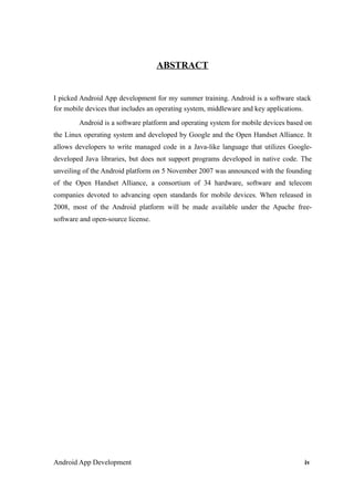 ABSTRACT
I picked Android App development for my summer training. Android is a software stack
for mobile devices that includes an operating system, middleware and key applications.
Android is a software platform and operating system for mobile devices based on
the Linux operating system and developed by Google and the Open Handset Alliance. It
allows developers to write managed code in a Java-like language that utilizes Google-
developed Java libraries, but does not support programs developed in native code. The
unveiling of the Android platform on 5 November 2007 was announced with the founding
of the Open Handset Alliance, a consortium of 34 hardware, software and telecom
companies devoted to advancing open standards for mobile devices. When released in
2008, most of the Android platform will be made available under the Apache free-
software and open-source license.
Android App Development iv
 