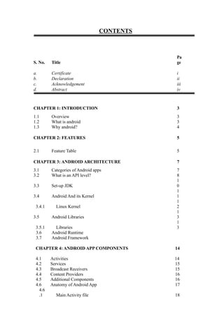 CONTENTS
S. No. Title
Pa
ge
a. Certificate i
b. Declaration ii
c. Acknowledgement iii
d. Abstract iv
CHAPTER 1: INTRODUCTION 3
1.1 Overview 3
1.2 What is android 3
1.3 Why android? 4
CHAPTER 2: FEATURES 5
2.1 Feature Table 5
CHAPTER 3: ANDROID ARCHITECTURE 7
3.1 Categories of Android apps 7
3.2 What is an API level? 8
3.3 Set-up JDK
1
0
3.4 Android And its Kernel
1
1
3.4.1 Linux Kernel
1
2
3.5 Android Libraries
1
3
3.5.1 Libraries
1
3
3.6 Android Runtime
3.7 Android Framework
CHAPTER 4: ANDROID APP COMPONENTS 14
4.1 Activities 14
4.2 Services 15
4.3 Broadcast Receivers 15
4.4 Content Providers 16
4.5 Additional Components 16
4.6 Anatomy of Android App 17
4.6
.1 Main Activity file 18
 