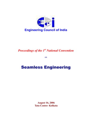 Engineering Council of India




Proceedings of the 1st National Convention

                    on



  Seamless Engineering




              August 16, 2006
            Tata Centre- Kolkata
 